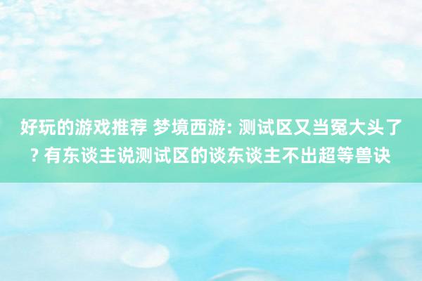 好玩的游戏推荐 梦境西游: 测试区又当冤大头了? 有东谈主说测试区的谈东谈主不出超等兽诀