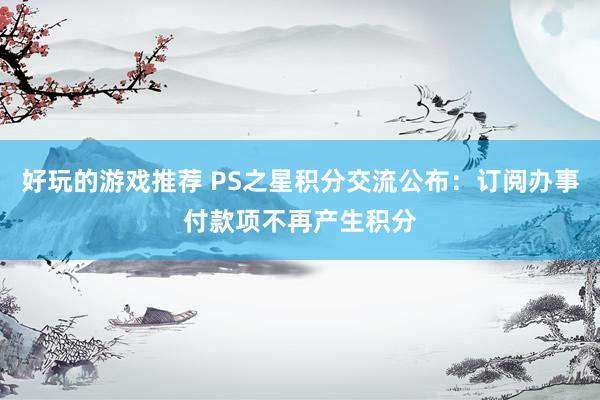 好玩的游戏推荐 PS之星积分交流公布：订阅办事付款项不再产生积分