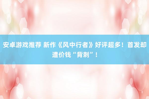 安卓游戏推荐 新作《风中行者》好评超多！首发却遭价钱“背刺”！