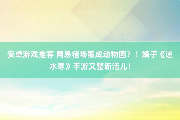 安卓游戏推荐 网易猪场酿成动物园？！嫡子《逆水寒》手游又整新活儿！