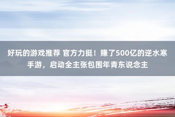 好玩的游戏推荐 官方力挺！赚了500亿的逆水寒手游，启动全主张包围年青东说念主