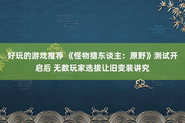 好玩的游戏推荐 《怪物猎东谈主：原野》测试开启后 无数玩家选拔让旧变装讲究