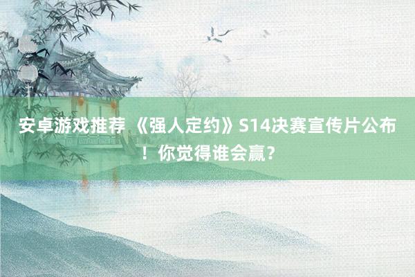 安卓游戏推荐 《强人定约》S14决赛宣传片公布！你觉得谁会赢？