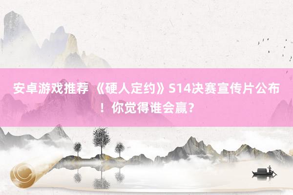 安卓游戏推荐 《硬人定约》S14决赛宣传片公布！你觉得谁会赢？