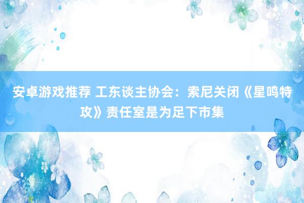 安卓游戏推荐 工东谈主协会：索尼关闭《星鸣特攻》责任室是为足下市集