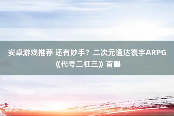 安卓游戏推荐 还有妙手？二次元通达寰宇ARPG《代号二杠三》首曝