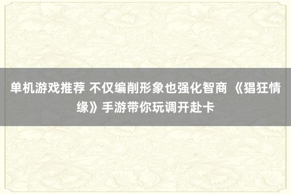 单机游戏推荐 不仅编削形象也强化智商 《猖狂情缘》手游带你玩调开赴卡