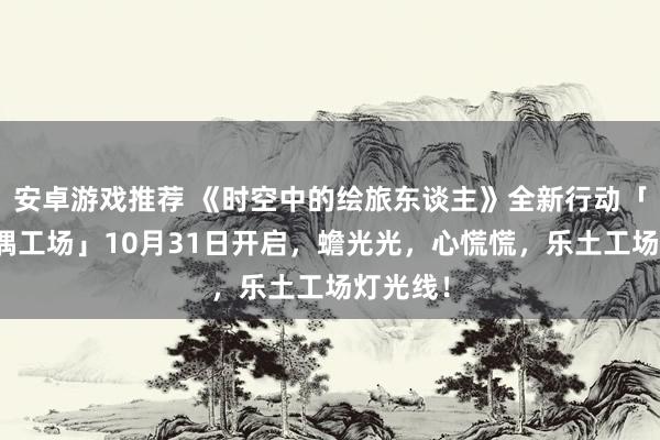 安卓游戏推荐 《时空中的绘旅东谈主》全新行动「心慌玩偶工场」10月31日开启，蟾光光，心慌慌，乐土工场灯光线！