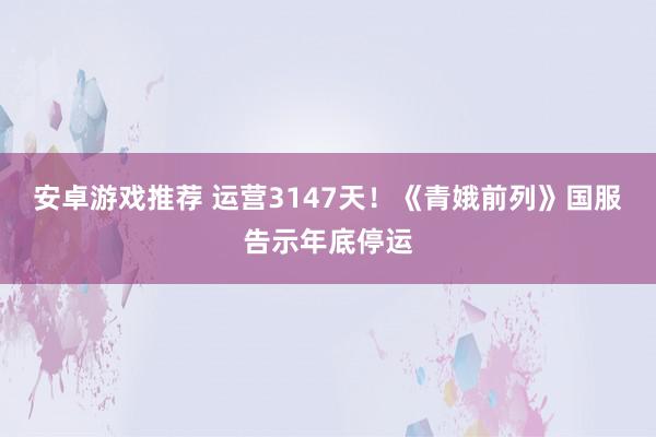 安卓游戏推荐 运营3147天！《青娥前列》国服告示年底停运