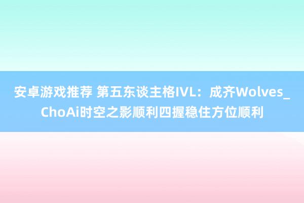 安卓游戏推荐 第五东谈主格IVL：成齐Wolves_ChoAi时空之影顺利四握稳住方位顺利