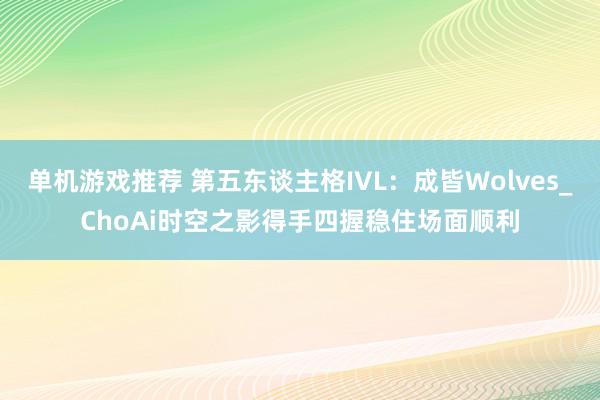 单机游戏推荐 第五东谈主格IVL：成皆Wolves_ChoAi时空之影得手四握稳住场面顺利