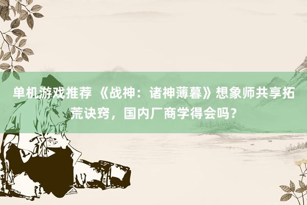 单机游戏推荐 《战神：诸神薄暮》想象师共享拓荒诀窍，国内厂商学得会吗？