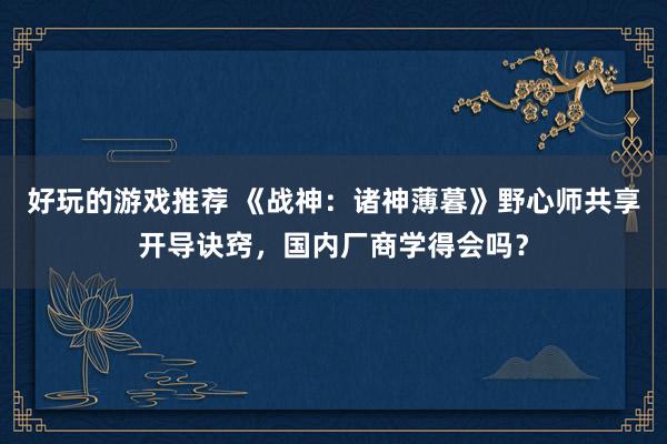 好玩的游戏推荐 《战神：诸神薄暮》野心师共享开导诀窍，国内厂商学得会吗？