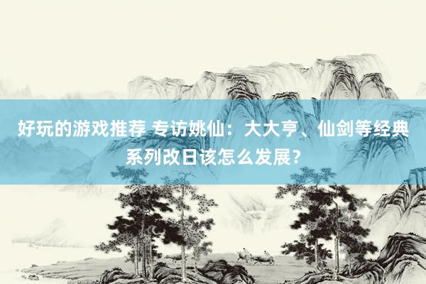 好玩的游戏推荐 专访姚仙：大大亨、仙剑等经典系列改日该怎么发展？