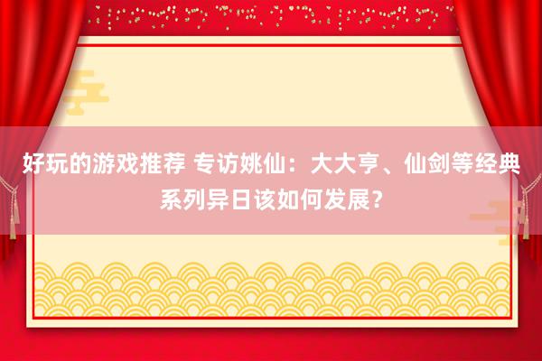 好玩的游戏推荐 专访姚仙：大大亨、仙剑等经典系列异日该如何发展？