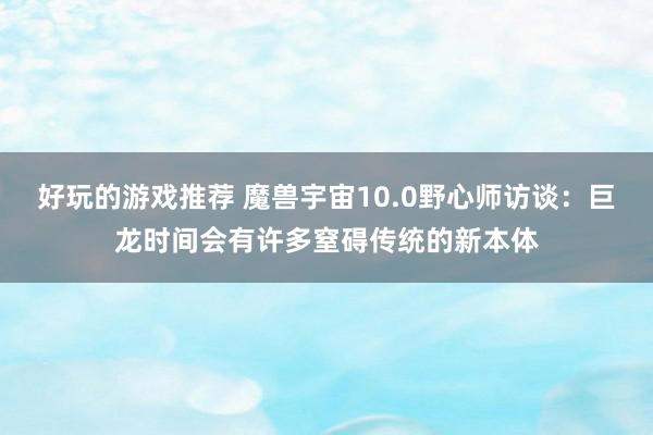 好玩的游戏推荐 魔兽宇宙10.0野心师访谈：巨龙时间会有许多窒碍传统的新本体