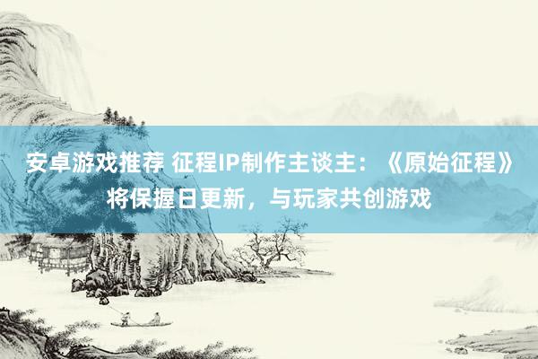 安卓游戏推荐 征程IP制作主谈主：《原始征程》将保握日更新，与玩家共创游戏