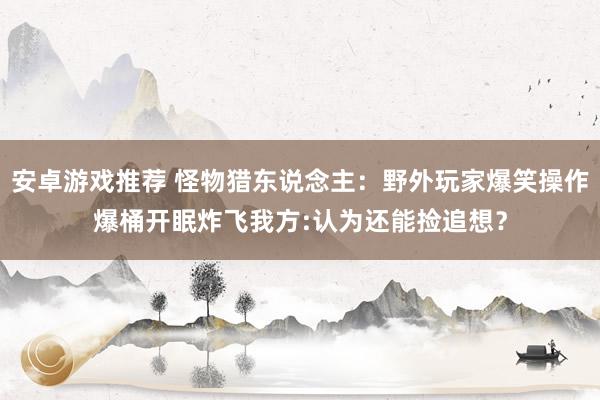 安卓游戏推荐 怪物猎东说念主：野外玩家爆笑操作爆桶开眠炸飞我方:认为还能捡追想？