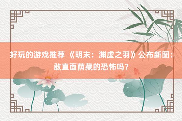 好玩的游戏推荐 《明末：渊虚之羽》公布新图：敢直面荫藏的恐怖吗？