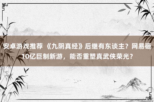 安卓游戏推荐 《九阴真经》后继有东谈主？网易砸10亿巨制新游，能否重塑真武侠荣光？