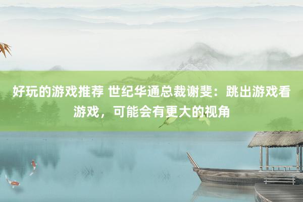 好玩的游戏推荐 世纪华通总裁谢斐：跳出游戏看游戏，可能会有更大的视角