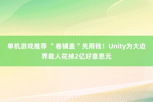 单机游戏推荐 ＂卷铺盖＂先用钱！Unity为大边界裁人花掉2亿好意思元