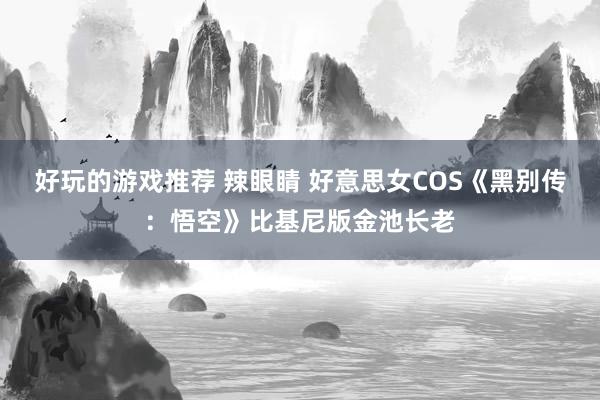 好玩的游戏推荐 辣眼睛 好意思女COS《黑别传：悟空》比基尼版金池长老