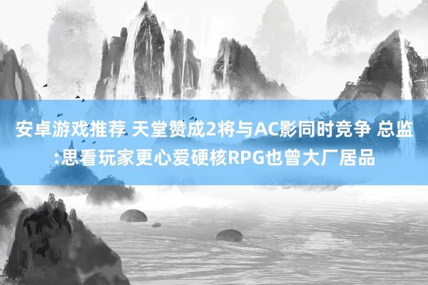 安卓游戏推荐 天堂赞成2将与AC影同时竞争 总监:思看玩家更心爱硬核RPG也曾大厂居品