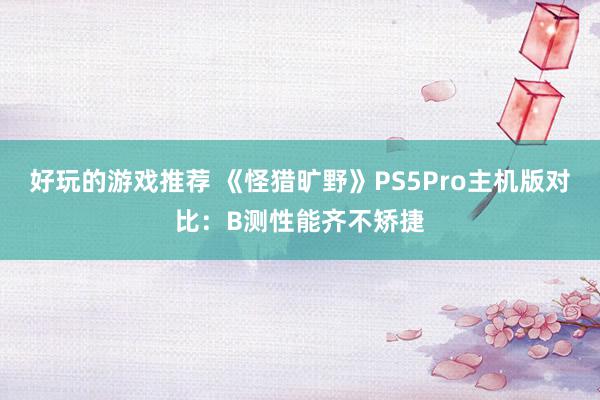 好玩的游戏推荐 《怪猎旷野》PS5Pro主机版对比：B测性能齐不矫捷