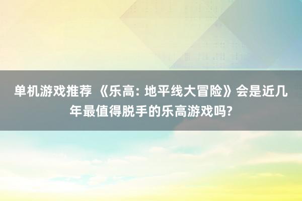 单机游戏推荐 《乐高: 地平线大冒险》会是近几年最值得脱手的乐高游戏吗?