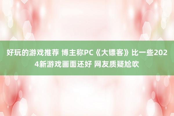 好玩的游戏推荐 博主称PC《大镖客》比一些2024新游戏画面还好 网友质疑尬吹