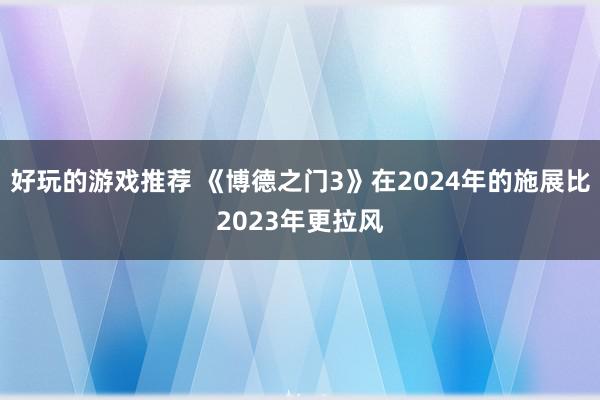 好玩的游戏推荐 《博德之门3》在2024年的施展比2023年更拉风