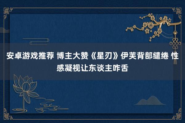 安卓游戏推荐 博主大赞《星刃》伊芙背部缱绻 性感凝视让东谈主咋舌