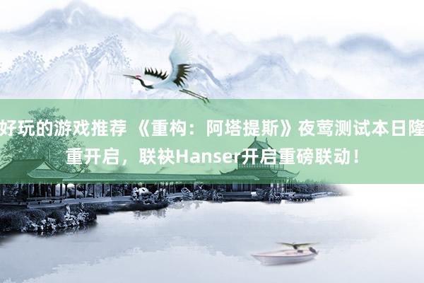 好玩的游戏推荐 《重构：阿塔提斯》夜莺测试本日隆重开启，联袂Hanser开启重磅联动！