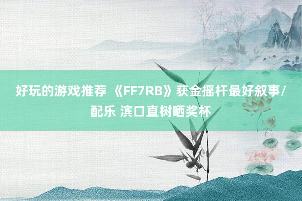 好玩的游戏推荐 《FF7RB》获金摇杆最好叙事/配乐 滨口直树晒奖杯