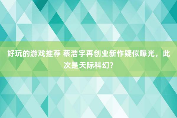 好玩的游戏推荐 蔡浩宇再创业新作疑似曝光，此次是天际科幻？