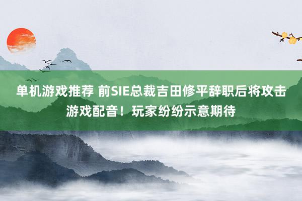 单机游戏推荐 前SIE总裁吉田修平辞职后将攻击游戏配音！玩家纷纷示意期待