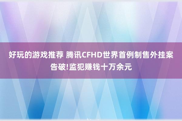 好玩的游戏推荐 腾讯CFHD世界首例制售外挂案告破!监犯赚钱十万余元