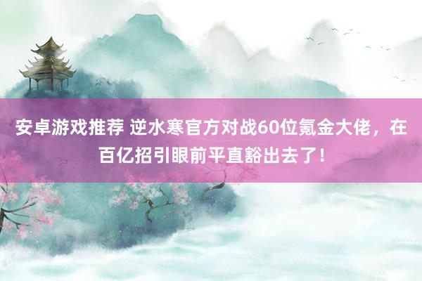 安卓游戏推荐 逆水寒官方对战60位氪金大佬，在百亿招引眼前平直豁出去了！