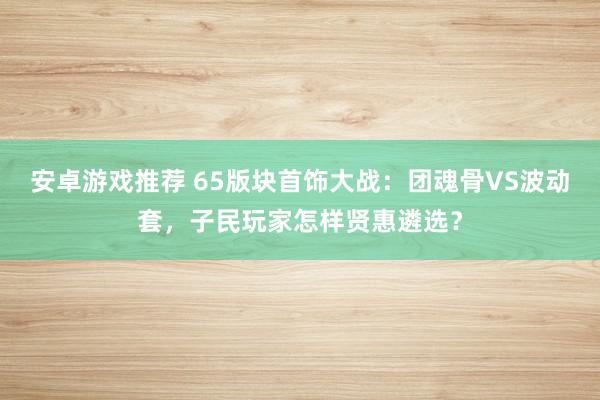 安卓游戏推荐 65版块首饰大战：团魂骨VS波动套，子民玩家怎样贤惠遴选？