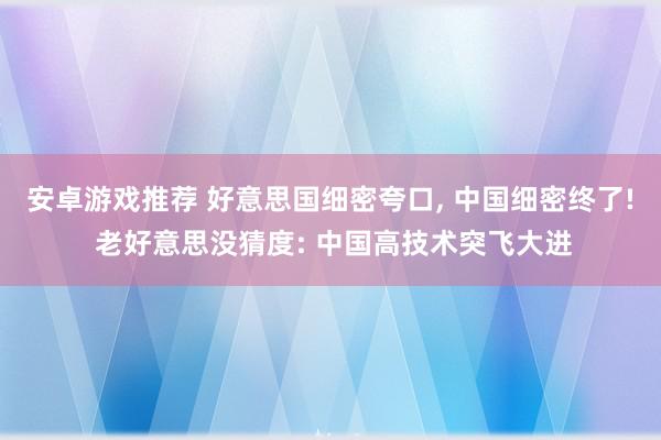 安卓游戏推荐 好意思国细密夸口, 中国细密终了! 老好意思没猜度: 中国高技术突飞大进