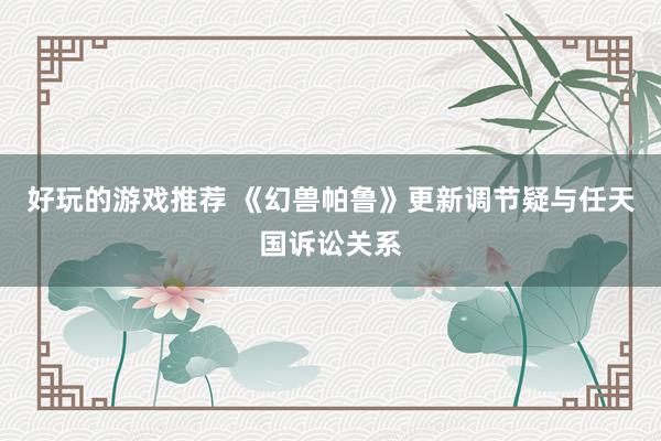 好玩的游戏推荐 《幻兽帕鲁》更新调节疑与任天国诉讼关系