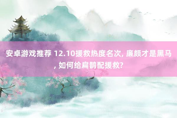 安卓游戏推荐 12.10援救热度名次, 廉颇才是黑马, 如何给扁鹊配援救?