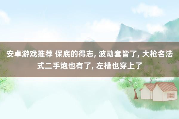 安卓游戏推荐 保底的得志, 波动套皆了, 大枪名法式二手炮也有了, 左槽也穿上了