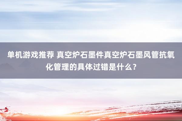 单机游戏推荐 真空炉石墨件真空炉石墨风管抗氧化管理的具体过错是什么？