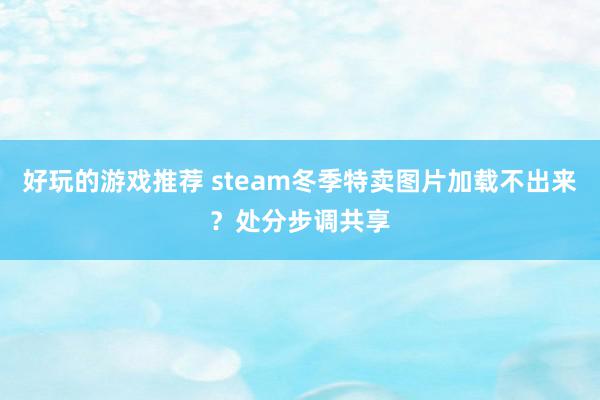 好玩的游戏推荐 steam冬季特卖图片加载不出来？处分步调共享