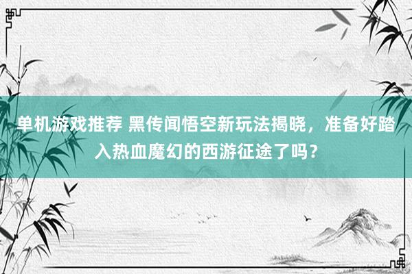 单机游戏推荐 黑传闻悟空新玩法揭晓，准备好踏入热血魔幻的西游征途了吗？