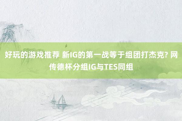 好玩的游戏推荐 新IG的第一战等于组团打杰克? 网传德杯分组IG与TES同组