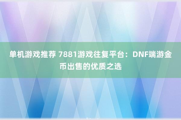 单机游戏推荐 7881游戏往复平台：DNF端游金币出售的优质之选