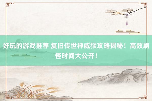 好玩的游戏推荐 复旧传世神威狱攻略揭秘！高效刷怪时间大公开！